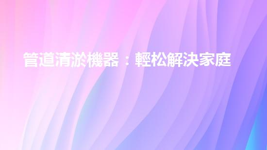 管道清淤機器：輕松解決家庭管道堵塞的終極神器！